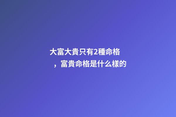 大富大貴只有2種命格，富貴命格是什么樣的